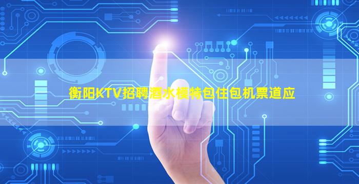 衡阳KTV招聘酒水模特包住包机票道应